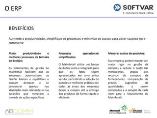 O ERP
BENEFÍCIOS
Aumente a produtividade, simplifique os processos e minimize os custos para obter sucesso no ecommerce
Maior
produtividade
e
melhores processos de tomada
de decisão:
As ferramentas de gestão do
MainRetail facilitam que as
empresas automatizem as
tarefas básicas e repetitivas e
possam
destacar
e
se
concentrar
apenas
nas
atividades mais relevantes e nas
exceções que merecem a
tomada de ações específicas.

Processos
simplificados:

operacionais

O MainRetail utiliza um banco
de dados único e integrado para
que
os
fatos
sejam
apresentados em uma única
versão, permitindo a adoção de
padrões e melhores práticas por
todas as áreas das empresas
desde a compra até a entrega
dos produtos de forma rápida e
eficiente.

Menores custos de produtos:
Sua empresa poderá manter um
maior rigor na gestão de
compras e reduzir o custo das
mercadorias,
graças
aos
recursos de compras de
fornecedores, comparação de
preços,
sugestões
de
quantidades
a
serem
compradas e a solução de cada
item para o faturamento do
MainRetail.

 