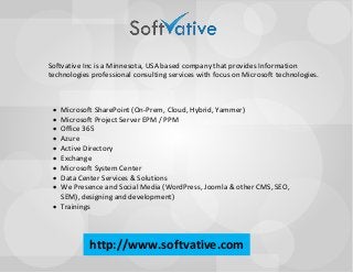 Softvative Inc is a Minnesota, USA based company that provides Information technologies professional consulting services with focus on Microsoft technologies. 
· Microsoft SharePoint (On-Prem, Cloud, Hybrid, Yammer) · Microsoft Project Server EPM / PPM · Office 365 · Azure · Active Directory · Exchange · Microsoft System Center · Data Center Services & Solutions · We Presence and Social Media (WordPress, Joomla & other CMS, SEO, SEM), designing and development) · Trainingshttp://www.softvative.com  