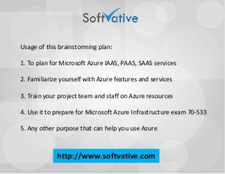Usage of this brainstorming plan: 1. To plan for Microsoft Azure IAAS, PAAS, SAAS services2. Familiarize yourself with Azure features and services3. Train your project team and staff on Azure resources4. Use it to prepare for Microsoft Azure Infrastructure exam 70-5335. Any other purpose that can help you use Azurehttp://www.softvative.com  