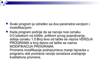 


Svaki program je određen sa dva parametra:verzijom i
modofikacijomKada program počinje da se razvija nosi oznaku
0.0.Izlaskom na tržište ,prilikom prvog pojavljivanja,
dobija oznaku 1.0.Broj levo od tačke se naziva VERZIJA
PROGRAMA a broj desno od tačke se naziva
MODIFIKACIJA PROGRAMA.
Promena modifikacije podrazumeva manje ispravke u
programu dok promena verzije označava značajnije
kvalitativne promene.

 