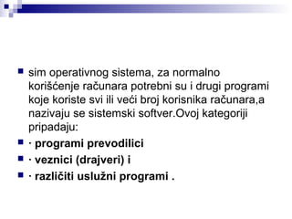 





sim operativnog sistema, za normalno
korišćenje računara potrebni su i drugi programi
koje koriste svi ili veći broj korisnika računara,a
nazivaju se sistemski softver.Ovoj kategoriji
pripadaju:
· programi prevodilici
· veznici (drajveri) i
· različiti uslužni programi .

 