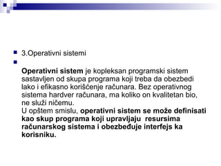 

3.Operativni sistemi



Operativni sistem je kopleksan programski sistem
sastavljen od skupa programa koji treba da obezbedi
lako i efikasno korišćenje računara. Bez operativnog
sistema hardver računara, ma koliko on kvalitetan bio,
ne služi ničemu.
U opštem smislu, operativni sistem se može definisati
kao skup programa koji upravljaju resursima
računarskog sistema i obezbeđuje interfejs ka
korisniku.

 