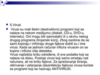 


5.Virusi
 Virusi su mali štetni (destruktivni) programi koji se 
nalaze na nekom medijumu (disketi, CD-u, DVD-u, 
internetu). Oni mogu biti samostalni ili u okviru nekog 
drugog programa (trojanski konj). Zbog osobine da se 
sami kopiraju i inficiraju druge fajlove dobili su i ime 
virusi. Kada se jednom računar inficira virusom on se 
kopira i inficira više datoteka. 
Virusi najčešće brišu određene, ili sve podatke koji se 
nalaze na disku. Postoje virusi koji samo ometaju rad 
računara, ali ne brišu fajlove. Za sprečavanje širanja, 
otkrivanje i uklanjanje (dezinfekciju fajlova) virusa koriste 
se programi koji se nazivaju ANTIVIRUSI. 

 