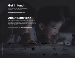 DIGITALEXPERIENCEAUDIT
About Softvision
Get in touch
Softvision is a transformational partner. We marry design
and engineering language in ways that produce impactful
and memorable experience journeys that put humans at the
centre of our thinking.
For more information, visit www.softvision.com
To find out how you can start your Digital
Experience Audit, get in touch:
James.williams@softvision.com
 