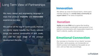 Long Term View of Partnerships
We marry design and engineering language in
ways that produce impactful and memorable
experience journeys.
We partner all the way to continuously improve
our clients’ digital maturity. Our Studio network
brings the optimal combination of skill, scale,
and cost for each stage of the product
development lifecycle.
We deliver as cross-functional teams, where each
member belongs in a world-class community of
expert talent in her area of expertise.
Innovation
Our success is a function of our clients’ success.
One team, same purpose, we incorporate our
client’s product and digital journey goals as our
own, and our fees vary accordingly.
Emotional Connection
Agility is in our DNA and a game-like leveling
system motivates coordinated improvements in our
partner’s environments with measurable impacts on
team’s velocity, quality, and autonomy
Iteration
 