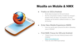● Firefox on iOS & Android
○ World class browsers for iOS and Android.
○ But the consumption model on mobile has changed -
people mostly use Apps, not browsers, and they
probably use the device’s default browser (i.e., Safari
& Chrome).
● Enter New Mobile Experience (NMX)
○ How can we let users consume the web in interesting
ways on Mobile?
● First NMX: Focus for iOS and Android
○ “Firefox Focus is the only Android browser worth
installing"
https://venturebeat.com
○ There are other NMX Apps baking!
Mozilla on Mobile & NMX
 