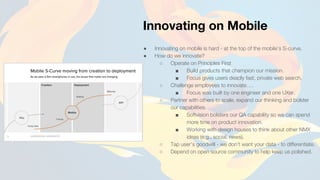 ● Innovating on mobile is hard - at the top of the mobile’s S-curve.
● How do we innovate?
○ Operate on Principles First
■ Build products that champion our mission.
■ Focus gives users deadly fast, private web search.
○ Challenge employees to innovate….
■ Focus was built by one engineer and one UXer.
○ Partner with others to scale, expand our thinking and bolster
our capabilities.
■ Softvision bolsters our QA capability so we can spend
more time on product innovation.
■ Working with design houses to think about other NMX
ideas (e.g., social, news).
○ Tap user’s goodwill - we don’t want your data - to differentiate.
○ Depend on open source community to help keep us polished.
Innovating on Mobile
 