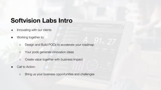 Softvision Labs Intro
● Innovating with our clients
● Working together to:
○ Design and Build POCs to accelerate your roadmap
○ Your pods generate innovation ideas
○ Create value together with business Impact
● Call to Action:
○ Bring us your business opportunities and challenges
 