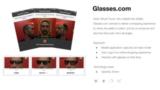 Goal: Virtual Tryout- As a digital only retailer,
Glasses.com wanted to deliver a shopping experience
to mimic the ability to select, and try on products and
see how they look, from all angles.
Approach:
● Mobile application captures 3d head model
● User Logs in to online shopping experience
● Interacts with glasses on their face
Technology Used:
● OpenGL Driven
Glasses.com
 