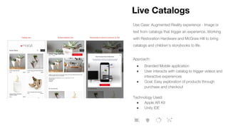 Live Catalogs
Use Case: Augmented Reality experience - Image or
text from catalogs that trigger an experience. Working
with Restoration Hardware and McGraw Hill to bring
catalogs and children’s storybooks to life.
Approach:
● Branded Mobile application
● User interacts with catalog to trigger videos and
interactive experiences
● Goal: Easy exploration of products through
purchase and checkout
Technology Used:
● Apple AR Kit
● Unity IDE
 