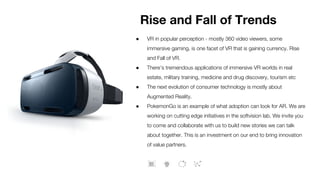 ● VR in popular perception - mostly 360 video viewers, some
immersive gaming, is one facet of VR that is gaining currency. Rise
and Fall of VR.
● There’s tremendous applications of immersive VR worlds in real
estate, military training, medicine and drug discovery, tourism etc
● The next evolution of consumer technology is mostly about
Augmented Reality.
● PokemonGo is an example of what adoption can look for AR. We are
working on cutting edge initiatives in the softvision lab. We invite you
to come and collaborate with us to build new stories we can talk
about together. This is an investment on our end to bring innovation
of value partners.
Rise and Fall of Trends
 