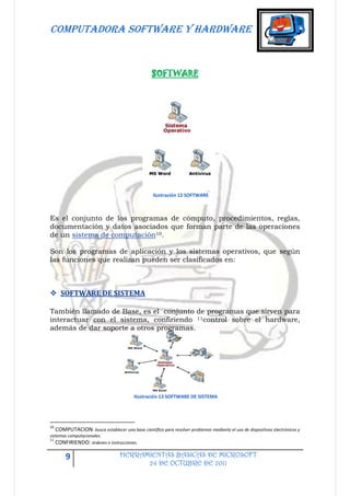 COMPUTADORA SOFTWARE Y HARDWARE


                                                 SOFTWARE




                                                  Ilustración 12 SOFTWARE



Es el conjunto de los programas de cómputo, procedimientos, reglas,
documentación y datos asociados que forman parte de las operaciones
de un sistema de computación10.

Son los programas de aplicación y los sistemas operativos, que según
las funciones que realizan pueden ser clasificados en:



 SOFTWARE DE SISTEMA

También llamado de Base, es el conjunto de programas que sirven para
interactuar con el sistema, confiriendo 11control sobre el hardware,
además de dar soporte a otros programas.




                                         Ilustración 13 SOFTWARE DE SISTEMA




10
   COMPUTACION: busca establecer una base científica para resolver problemas mediante el uso de dispositivos electrónicos y
sistemas computacionales.
11
   CONFIRIENDO: órdenes e instrucciones.

       9                          HERRAMIENTAS BASICAS DE MICROSOFT
                                        24 DE OCTUBRE DE 2011
 