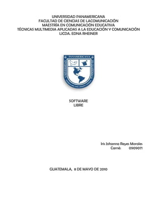 UNIVERSIDAD PANAMERICANA <br />FACULTAD DE CIENCIAS DE LACOMUNICACIÓN<br />MAESTRÍA EN COMUNICACIÓN EDUCATIVA<br />TÉCNICAS MULTIMEDIA APLICADAS A LA EDUCACIÓN Y COMUNICACIÓN<br />LICDA. EDNA RHEINER<br />205168528575<br />SOFTWARE <br />LIBRE<br />Iris Johanna Reyes Morales <br />Carné: 0909071<br />GUATEMALA,  8 DE MAYO DE 2010<br />SOFTWARE LIBRE<br />El software libre es una cuestión de la libertad de los usuarios de ejecutar, copiar, distribuir, estudiar, cambiar y mejorar el software. Más precisamente, significa que los usuarios de programas tienen las cuatro libertades esenciales.<br />la libertad de usar el programa, con cualquier propósito. <br />la libertad de estudiar cómo funciona el programa y modificarlo, adaptándolo a tus necesidades<br />la libertad de distribuir copias del programa, con lo cual puedes ayudar a tu prójimo. <br />la libertad de mejorar el programa y hacer públicas esas mejoras a los demás, de modo que toda la comunidad se beneficie.<br />Para la realización de cambios o modificaciones se requiere contar con los códigos fuentes-.<br />Un programa es software libre si los usuarios tienen todas esas libertades. Entonces, debería ser libre de redistribuir copias, tanto con o sin modificaciones, ya sea gratis o cobrando una tarifa por distribución, a cualquiera en cualquier parte. <br />Ventajas y desventajas de software libre son?  <br />    Ventajas<br />- Existen aplicaciones para todas las plataformas (Linux, Windows, Mac Os ).<br />- El precio de las aplicaciones es mucho menor, la mayoría de las veces son gratuitas.<br />- Libertad de copia.<br />- Libertad de modificación y mejora.<br />- Libertad de uso con cualquier fin.<br />- Libertad de redistribución.<br />- Facilidad a la hora de traducir una aplicación en varios idiomas.<br />- Mayor seguridad y fiabilidad.<br />- El usuario no depende del autor del software.<br />        Desventajas<br />- Algunas aplicaciones ( bajo Linux ) pueden llegar a ser algo complicadas de instalar.<br />- Inexistencia de garantía por parte del autor.<br />- Interfaces gráficas menos amigables.<br />- Poca estabilidad y flexibilidad en el campo de multimedia y juegos.<br />- Menor compatibilidad con el hardware.<br />Se gana dinero con el software libre? Si es de función lucrativa.<br />Si no poseo los códigos fuente, como puedo realizar modificaciones?   Comunicándose directamete con la comunidad de software libre para poder realizar esto.<br />