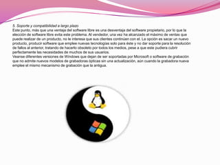 5. Soporte y compatibilidad a largo plazo
Este punto, más que una ventaja del software libre es una desventaja del software propietario, por lo que la
elección de software libre evita este problema. Al vendedor, una vez ha alcanzado el máximo de ventas que
puede realizar de un producto, no le interesa que sus clientes continúen con el. La opción es sacar un nuevo
producto, producir software que emplee nuevas tecnologías solo para éste y no dar soporte para la resolución
de fallos al anterior, tratando de hacerlo obsoleto por todos los medios, pese a que este pudiera cubrir
perfectamente las necesidades de muchos de sus usuarios.
Veanse diferentes versiones de Windows que dejan de ser soportadas por Microsoft o software de grabación
que no admite nuevos modelos de grabadoras ópticas sin una actualización, aún cuando la grabadora nueva
emplee el mismo mecanismo de grabación que la antigua.
 