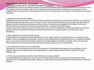 VENTAJAS DEL SOFTWARE PROPIETARIO
1. Propiedad y decisión de uso del software por parte de la empresa
El desarrollo de la mayoría de software requiere importantes inversiones para su estudio y desarrollo. Este esfuerzo, de no
ser protegido se haría en balde, puesto que la competencia se podría apropiar inmediatamente del producto una vez
finalizado, para sus propios fines. Esto garantiza al productor ser compensado por la inversión, fomentando así el continuo
desarrollo.


2. Soporte para todo tipo de hardware
Refiriéndonos por supuesto solo al mercado del sistema operativo mayoritario, que es Microsoft Windows, y no al resto de
sistemas operativos de tipo Unix, que es minoritario. Se da, que el actual dominio de mercado invita a los fabricantes de
dispositivos para ordenadores personales a producir drivers o hardware solo compatible con Windows. Por lo que la
elección del sistema operativo de Microsoft tiene garantizado un soporte de hardware seguro.
Aunque siendo justos, habría que decir que dicho soporte por parte de los fabricantes se limita generalmente al sistema
operativo actual. Las siguientes versiones de sistemas operativos no se suelen soportar, a fin de vender nuevos
dispositivos.

3. Mejor acabado de la mayoría de aplicaciones
El desarrollador de software propietario, generalmente, da un mejor acabado a las aplicaciones en cuestiones, tanto de
estética, como de usabilidad de la aplicación. Aunque muchas aplicaciones de software libre tienen un excelente acabado,
aquí se nota de forma especial el cuidado y el esfuerzo del desarrollador de software propietario. Al fin y al cabo gana
dinero directamente con su producto y debe demostrar porqué su producto es una mejor opción.

4. Las aplicaciones número uno son propietarias
Obviamente, el actual dominio de mercado no sólo interesa a los fabricantes de hardware, sino que también a los de
software. Algunas de las aplicaciones más demandadas son, según ámbitos: Microsoft Office, Nero Burning Rom,
3DStudio, etc...

5. El ocio para ordenadores personales está destinado al mercado propietario
Los desarrolladores de juegos tienen sus miras en el mercado más lucrativo, que es el de las consolas y en última
instancia el de los ordenadores personales. Además, en estos últimos la practica totalidad de títulos benefician a Microsoft
Windows.
 