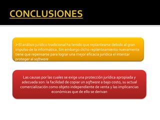 El análisis jurídico tradicional ha tenido que replantearse debido al gran
impulso de la informática. Sin embargo dicho replanteamiento nuevamente
tiene que repensarse para lograr una mejor eficacia jurídica el intentar
proteger al software



    Las causas por las cuales se exige una protección jurídica apropiada y
   adecuada son: la facilidad de copiar un software a bajo costo, su actual
  comercialización como objeto independiente de venta y las implicancias
                      económicas que de ello se derivan
 