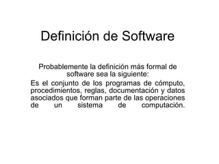 Definición de Software

  Probablemente la definición más formal de
           software sea la siguiente:
Es el conjunto de los programas de cómputo,
procedimientos, reglas, documentación y datos
asociados que forman parte de las operaciones
de     un      sistema     de     computación.
 