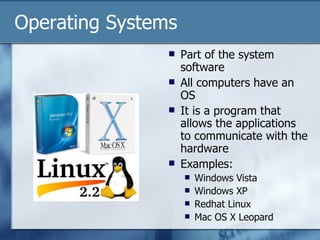 Operating Systems Part of the system software All computers have an OS It is a program that allows the applications to communicate with the hardware Examples: Windows Vista Windows XP Redhat Linux Mac OS X Leopard 
