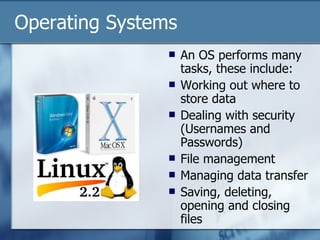 Operating Systems An OS performs many tasks, these include: Working out where to store data Dealing with security (Usernames and Passwords) File management Managing data transfer Saving, deleting, opening and closing files 