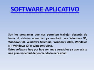 Son los programas que nos permiten trabajar después de
tener el sistema operativo ya montado sea Windows 95,
Windows 98, Windows Mileniun, Windows 2000, Windows
NT, Windows XP o Windows Vista.
Estos software hoy por hoy son muy versátiles ya que existe
una gran variedad dependiendo la necesidad.
 
