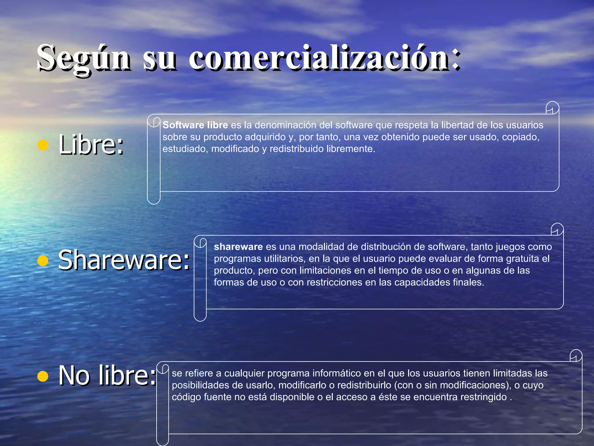 Según su comercialización: Libre: Shareware: No libre: Software libre  es la denominación del software que respeta la libertad de los usuarios sobre su producto adquirido y, por tanto, una vez obtenido puede ser usado, copiado, estudiado, modificado y redistribuido libremente.  shareware  es una modalidad de distribución de software, tanto juegos como programas utilitarios, en la que el usuario puede evaluar de forma gratuita el producto, pero con limitaciones en el tiempo de uso o en algunas de las formas de uso o con restricciones en las capacidades finales.  se refiere a cualquier programa informático en el que los usuarios tienen limitadas las posibilidades de usarlo, modificarlo o redistribuirlo (con o sin modificaciones), o cuyo código fuente no está disponible o el acceso a éste se encuentra restringido .  