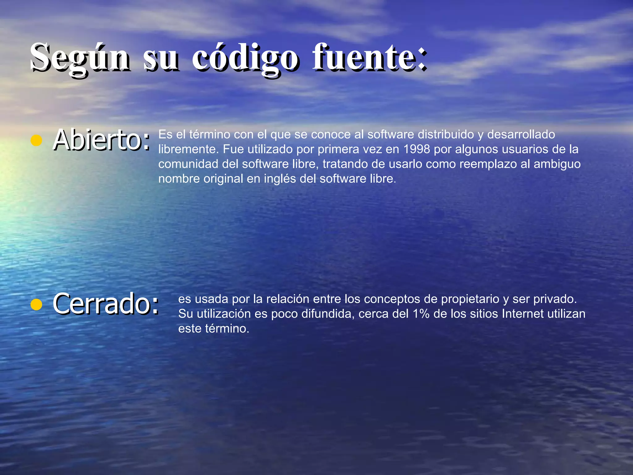 Según su código fuente: Abierto: Cerrado: Es el término con el que se conoce al software distribuido y desarrollado libremente. Fue utilizado por primera vez en 1998 por algunos usuarios de la comunidad del software libre, tratando de usarlo como reemplazo al ambiguo nombre original en inglés del software libre . es usada por la relación entre los conceptos de propietario y ser privado. Su utilización es poco difundida, cerca del 1% de los sitios Internet utilizan este término. 