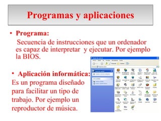 Programas y aplicaciones Programa: Secuencia de instrucciones que un ordenador es capaz de interpretar  y ejecutar. Por ejemplo la BIOS. Aplicación informática: Es un programa diseñado para facilitar un tipo de  trabajo. Por ejemplo un reproductor de música. 