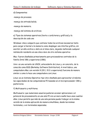 Tema 3: Ambiente de trabajo              Software, tipos y Sistema Operativo

d) Componentes

-manejo de procesos.

-manejo de entrada/salida.

-manejo de memoria.

-manejo del sistema de archivos.

e) Tipos de sistemas operativos (texto o carácteres y gráficos) y la
descripción de cada uno

Windows: disco compacto que contiene todos los archivos necesarios tanto
para cargar el kernel a la memoria como desplegar una interfaz gráfica, sin
escribir un sólo archivo o dato en el disco duro, dejando inalterada cualquier
instalación residente en ese disco duro de otro sistema operativo

Mac: fueron diseñados primariamente para procesadores centrales de la
familia Intel 386 y superiores (i386).

Unix: es una variante de UNIX, antecedente de Linux y, en concreto, de la
conocida como BSD (Berkeley Software Distribution). A nivel básico, una
computadora Mac con versión X (10.1, 10.2 o superiores) funciona de manera
similar a como lo hace una computadora con Linux.

Linux: es un Sistema Operativo tipo Unix diseñado para aprovechar al máximo
las capacidades de las computadoras PC basadas en el microprocesador i386 y
posteriores.

f) Multiusuario y multitarea

Multiusuario: que numerosos usuarios pudieran accesar aplicaciones o el
potencial de procesamiento en una sola PC era un mero sueño hace unos cuantos
años. Linux permite que más de una sola persona pueda trabajar en la misma
versión de la misma aplicación de manera simultánea, desde las mismas
terminales, o en terminales separadas.




Ramírez Ortigoza Zahira   Hernández Antonio Grupo: 219B             Página 4
 