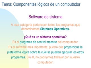 Software de sistema ¿Qué es un sistema operativo?   Es el  programa de control maestro  del computador. Es el software más importante, puesto que  proporciona la plataforma lógica sobre la cual se pueden ejecutar los otros programas . Sin él, no podríamos trabajar con nuestro computador. A esta categoría pertenecen todos los programas que denominamos  Sistemas Operativos. Tema: Componentes lógicos de un computador 