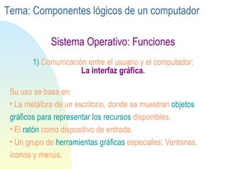Sistema Operativo: Funciones 1)  Comunicación entre el usuario y el computador:   La interfaz gráfica. Su uso se basa en: La metáfora de un escritorio, donde se muestran  objetos gráficos para representar los recursos  disponibles. El  ratón  como dispositivo de entrada.  Un grupo de  herramientas gráficas  especiales: Ventanas, íconos y menús. Tema: Componentes lógicos de un computador 