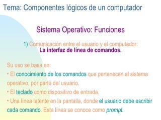 Sistema Operativo: Funciones 1)  Comunicación entre el usuario y el computador:   La interfaz de línea de comandos. Su uso se basa en: El  conocimiento   de los comandos  que pertenecen al sistema operativo, por parte del usuario. El  teclado  como dispositivo de entrada.  Una línea latente en la pantalla, donde  el usuario debe escribir cada comando . Esta línea se conoce como  prompt. Tema: Componentes lógicos de un computador 