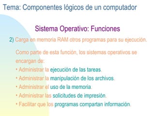 Sistema Operativo: Funciones 2)  Carga en memoria RAM otros programas para su ejecución. Como parte de esta función, los sistemas operativos se encargan de: Administrar la  ejecución de las   tareas . Administrar la  manipulación de los   archivos . Administrar el  uso de la   memoria .  Administrar las  solicitudes de   impresión . Facilitar que los  programas compartan información .  Tema: Componentes lógicos de un computador 