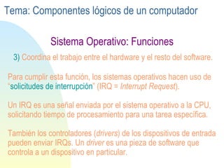 Sistema Operativo: Funciones 3)  Coordina el trabajo entre el hardware y el resto del software. Para cumplir esta función, los sistemas operativos hacen uso de “ solicitudes de interrupción ” (IRQ =  Interrupt Request ). Un IRQ es una señal enviada por el sistema operativo a la CPU, solicitando tiempo de procesamiento para una tarea específica. También los controladores ( drivers ) de los dispositivos de entrada pueden enviar IRQs. Un  driver  es una pieza de software que controla a un dispositivo en particular. Tema: Componentes lógicos de un computador 