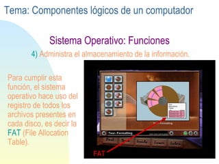 Sistema Operativo: Funciones 4)  Administra el almacenamiento de la información. Para cumplir esta función, el sistema operativo hace uso del registro de todos los archivos presentes en cada disco, es decir la  FAT  (File Allocation Table). FAT Tema: Componentes lógicos de un computador 