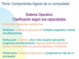 Sistema Operativo: Clasificación según sus capacidades. Multitarea : Controla la ejecución de  múltiples programas o tareas simultáneamente . Multiusuario : Controla a  dos o más usuarios ejecutando programas simultáneamente . Algunos sistemas operativos pueden controlar miles de usuarios (Ejemplo:  mainframe ). Multiproceso : Controla la ejecución de  programas en más de un procesador . Entre otras categorías, resaltan tres: Tema: Componentes lógicos de un computador 
