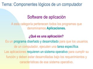 Software de aplicación ¿Qué es una aplicación?   Es un  programa diseñado y desarrollado  para que los usuarios de un computador, ejecuten una  tarea específica . Las aplicaciones  requieren un sistema operativo  para cumplir su función y deben estar desarrolladas bajo los requerimientos y características de ese sistema operativo. A esta categoría pertenecen todos los programas que denominamos  Aplicaciones. Tema: Componentes lógicos de un computador 