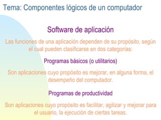 Programas  de productividad Programas  básicos (o utilitarios) Software de aplicación Las funciones de una aplicación dependen de su propósito, según el cual pueden clasificarse en dos categorías: Son aplicaciones cuyo propósito es mejorar, en alguna forma, el desempeño del computador. Son aplicaciones cuyo propósito es facilitar, agilizar y mejorar para el usuario, la ejecución de ciertas tareas. Tema: Componentes lógicos de un computador 