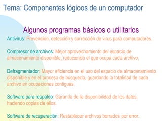 Antivirus : Prevención, detección y corrección de virus para computadores. Compresor  de archivos : Mejor aprovechamiento del espacio de almacenamiento disponible, reduciendo el que ocupa cada archivo. Defragmentador : Mayor eficiencia en el uso del espacio de almacenamiento disponible y en el proceso de búsqueda, guardando la totalidad de cada archivo en ocupaciones contiguas. Software  para respaldo : Garantía de la disponibilidad de los datos, haciendo copias de ellos. Software de recuperación : Restablecer archivos borrados por error. Algunos programas básicos o utilitarios Tema: Componentes lógicos de un computador 