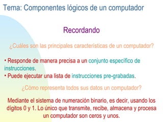 ¿Cuáles son las principales características de un computador? Recordando Responde de manera precisa a un  conjunto específico de instrucciones . Puede ejecutar una lista de  instrucciones pre-grabadas . ¿Cómo representa todos sus datos un computador? Mediante el sistema de numeración binario, es decir, usando los dígitos 0 y 1. Lo único que transmite, recibe, almacena y procesa un computador son ceros y unos. Tema: Componentes lógicos de un computador 