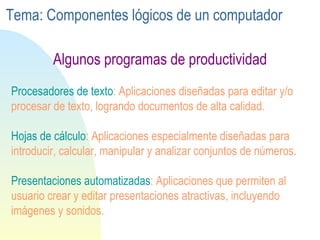 Procesadores de texto : Aplicaciones diseñadas para editar y/o procesar de texto, logrando documentos de alta calidad. Hojas de cálculo : Aplicaciones especialmente diseñadas para introducir, calcular, manipular y analizar conjuntos de números. Presentaciones automatizadas : Aplicaciones que permiten al usuario crear y editar presentaciones atractivas, incluyendo imágenes y sonidos. Algunos programas de productividad Tema: Componentes lógicos de un computador 