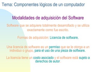 Una licencia de software es un  permiso   que se le otorga a un individuo o grupo,  para el uso de una pieza de  software .   La licencia tiene un  costo asociado  y el software está  sujeto a derechos de autor . Software que se adquiere totalmente desarrollado y se utiliza exactamente como fue escrito. Formas de adquisición:  Licencia de software. Modalidades de adquisición del Software Tema: Componentes lógicos de un computador 