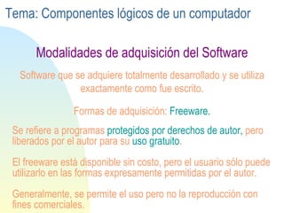 Se refiere a programas   protegidos  por  derechos  de  autor ,  pero  liberados  por el autor para su  uso gratuito .  El freeware está  disponible sin costo,  pero  el usuario  sólo  puede  utilizarlo en las formas  expresamente  permitidas  por el autor.  Generalmente, se permite el uso pero no la  reproducción con fines comerciales . Software que se adquiere totalmente desarrollado y se utiliza exactamente como fue escrito. Formas de adquisición:  Freeware. Modalidades de adquisición del Software Tema: Componentes lógicos de un computador 
