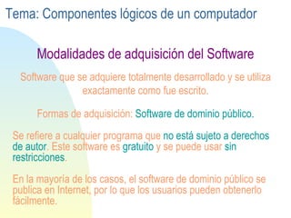 Se refiere a cualquier programa que  no está sujeto a  derechos  de  autor . Este software es  gratuito  y se puede usar  sin restricciones . En la mayoría de los casos, el software de dominio público se publica en Internet, por lo que los usuarios pueden obtenerlo fácilmente. Software que se adquiere totalmente desarrollado y se utiliza exactamente como fue escrito. Formas de adquisición:  Software de dominio público. Modalidades de adquisición del Software Tema: Componentes lógicos de un computador 