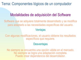 Ventajas Con algunas modificaciones, el usuario obtiene los resultados específicos que requiere. Software que se adquiere totalmente desarrollado y se modifica para adaptarlo a las necesidades específicas del usuario. Desventajas No siempre se encuentra una opción válida en el mercado. No siempre se logra una adaptación completa. Puede crear dependencia del desarrollador. Modalidades de adquisición del Software Tema: Componentes lógicos de un computador 