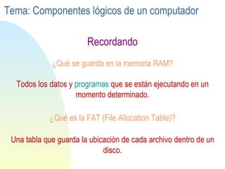¿Qué se guarda en la memoria RAM? Recordando Todos los datos y  programas  que se están ejecutando en un momento determinado. ¿Qué es la FAT (File Allocation Table)? Una tabla que guarda la ubicación de cada archivo dentro de un disco. Tema: Componentes lógicos de un computador 
