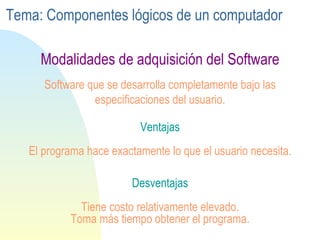 Ventajas El programa hace exactamente lo que el usuario necesita. Software que se desarrolla completamente bajo las especificaciones del usuario. Desventajas Tiene costo relativamente elevado. Toma más tiempo obtener el programa. Modalidades de adquisición del Software Tema: Componentes lógicos de un computador 