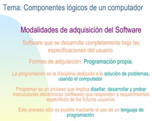 La programación es la disciplina dedicada a la  solución de problemas, usando el computador . Programar es un proceso que implica  diseñar ,  desarrollar y   probar  instrucciones electrónicas (software) que responden a requerimientos específicos de los futuros usuarios . Este proceso sólo es posible mediante el uso de un  lenguaje de programación . Software que se desarrolla completamente bajo las especificaciones del usuario. Formas de adquisición:  Programación propia. Modalidades de adquisición del Software Tema: Componentes lógicos de un computador 