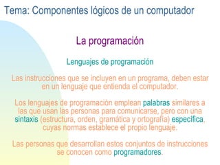 La programación Lenguajes de programación Las instrucciones que se incluyen en un programa, deben estar en un lenguaje que entienda el computador. Los lenguajes de programación emplean  palabras  similares a las que usan las personas para comunicarse, pero con una  sintaxis  (estructura, orden, gramática y ortografía)  específica , cuyas normas establece el propio lenguaje. Las personas que desarrollan estos conjuntos de instrucciones se conocen como  programadores . Tema: Componentes lógicos de un computador 