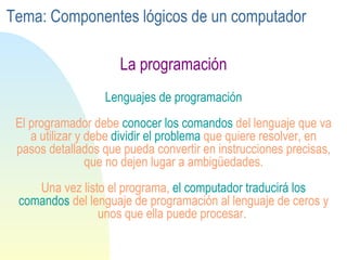 La programación Lenguajes de programación El programador debe  conocer los comandos  del lenguaje que va a utilizar y debe  dividir el problema  que quiere resolver, en pasos detallados que pueda convertir en instrucciones precisas, que no dejen lugar a ambigüedades. Una vez listo el programa,  el computador traducirá los comandos  del lenguaje de programación al lenguaje de ceros y unos que ella puede procesar.  Tema: Componentes lógicos de un computador 