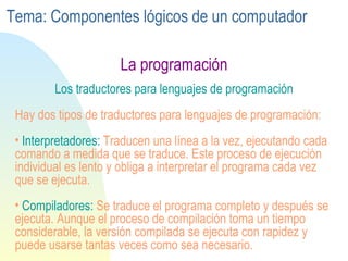 La programación Los traductores para lenguajes de programación Hay dos tipos de traductores para lenguajes de programación: Interpretadores:  Traducen una línea a la vez, ejecutando cada comando a medida que se traduce. Este proceso de ejecución individual es lento y obliga a interpretar el programa cada vez que se ejecuta. Compiladores:  Se traduce el programa completo y después se ejecuta. Aunque el proceso de compilación toma un tiempo considerable, la versión compilada se ejecuta con rapidez y puede usarse tantas veces como sea necesario. Tema: Componentes lógicos de un computador 